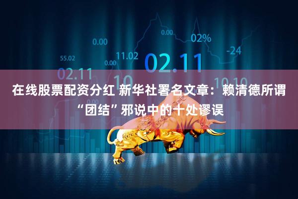 在线股票配资分红 新华社署名文章：赖清德所谓“团结”邪说中的十处谬误