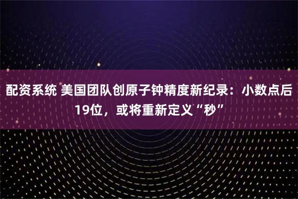 配资系统 美国团队创原子钟精度新纪录：小数点后19位，或将重新定义“秒”