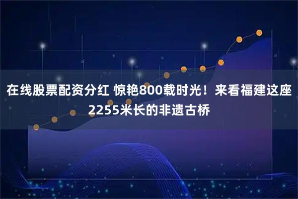 在线股票配资分红 惊艳800载时光！来看福建这座2255米长的非遗古桥