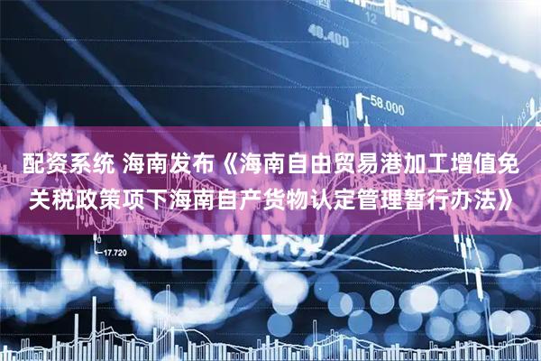 配资系统 海南发布《海南自由贸易港加工增值免关税政策项下海南自产货物认定管理暂行办法》