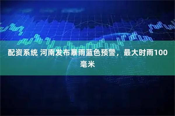 配资系统 河南发布暴雨蓝色预警，最大时雨100毫米
