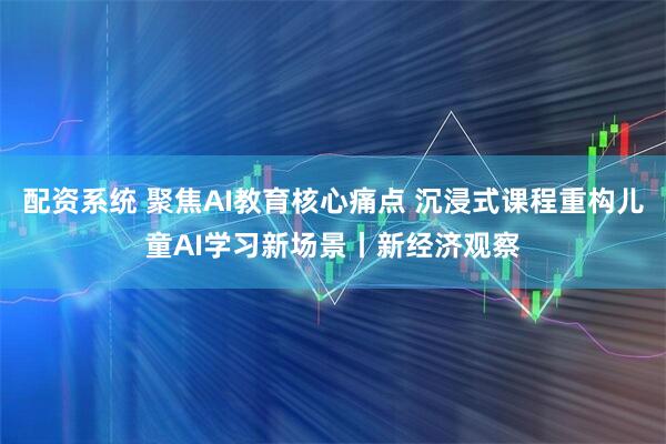 配资系统 聚焦AI教育核心痛点 沉浸式课程重构儿童AI学习新场景丨新经济观察