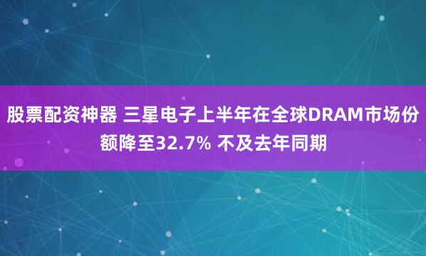 股票配资神器 三星电子上半年在全球DRAM市场份额降至32.7% 不及去年同期