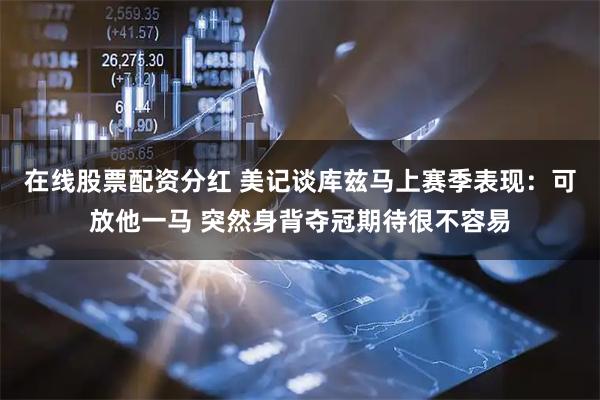 在线股票配资分红 美记谈库兹马上赛季表现：可放他一马 突然身背夺冠期待很不容易