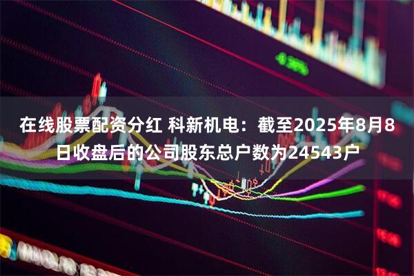 在线股票配资分红 科新机电：截至2025年8月8日收盘后的公司股东总户数为24543户