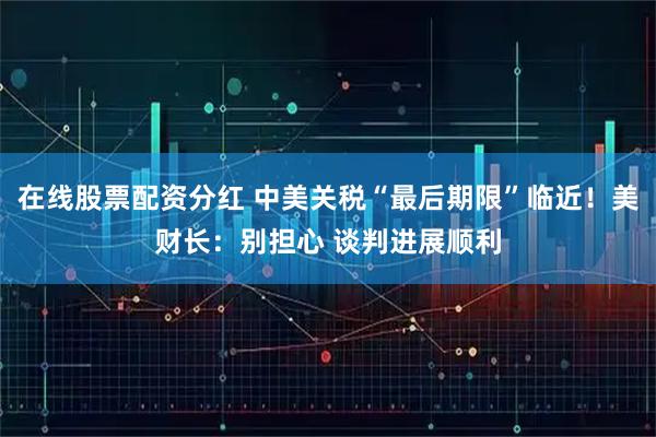 在线股票配资分红 中美关税“最后期限”临近!美财长:别担心 谈判进展顺利