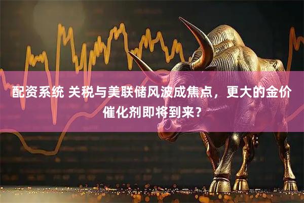 配资系统 关税与美联储风波成焦点,更大的金价催化剂即将到来?
