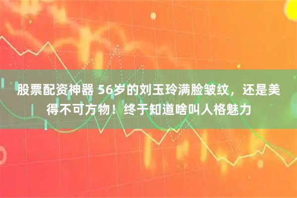 股票配资神器 56岁的刘玉玲满脸皱纹,还是美得不可方物!终于知道啥叫人格魅力