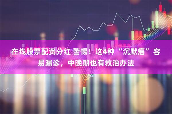 在线股票配资分红 警惕!这4种 “沉默癌” 容易漏诊,中晚期也有救治办法