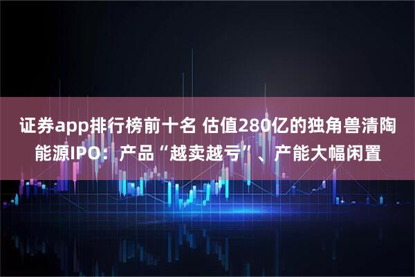 证券app排行榜前十名 估值280亿的独角兽清陶能源IPO：产品“越卖越亏”、产能大幅闲置