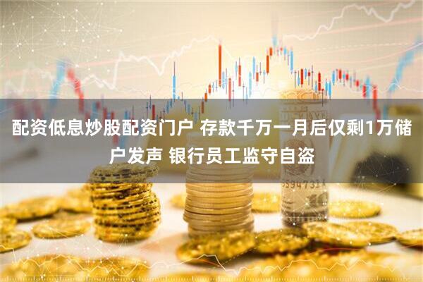 配资低息炒股配资门户 存款千万一月后仅剩1万储户发声 银行员工监守自盗