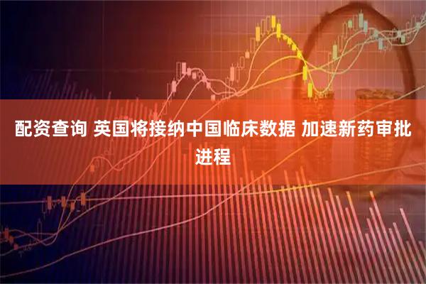 配资查询 英国将接纳中国临床数据 加速新药审批进程