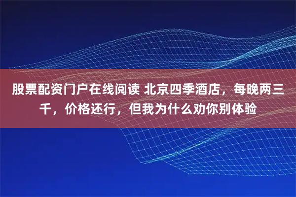 股票配资门户在线阅读 北京四季酒店，每晚两三千，价格还行，但我为什么劝你别体验