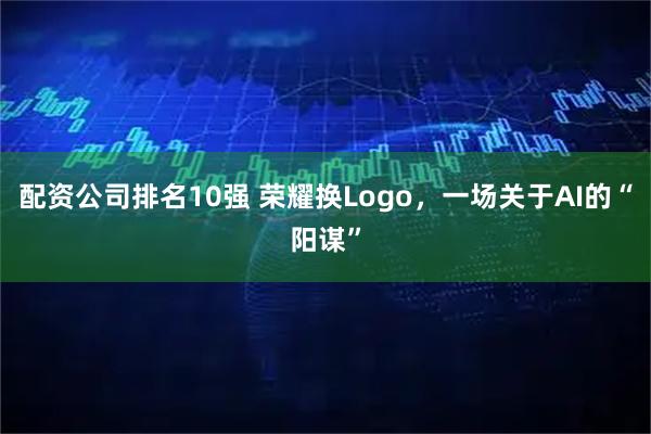 配资公司排名10强 荣耀换Logo,一场关于AI的“阳谋”