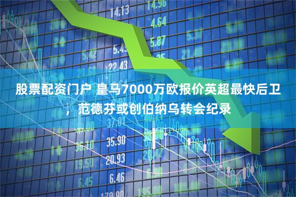 股票配资门户 皇马7000万欧报价英超最快后卫，范德芬或创伯纳乌转会纪录