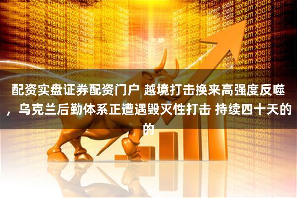 配资实盘证券配资门户 越境打击换来高强度反噬，乌克兰后勤体系正遭遇毁灭性打击 持续四十天的