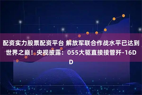 配资实力股票配资平台 解放军联合作战水平已达到世界之巅!央视披露:055大驱直接接管歼-16D