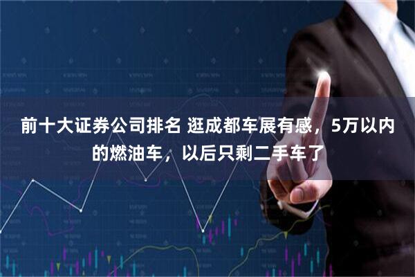 前十大证券公司排名 逛成都车展有感，5万以内的燃油车，以后只剩二手车了