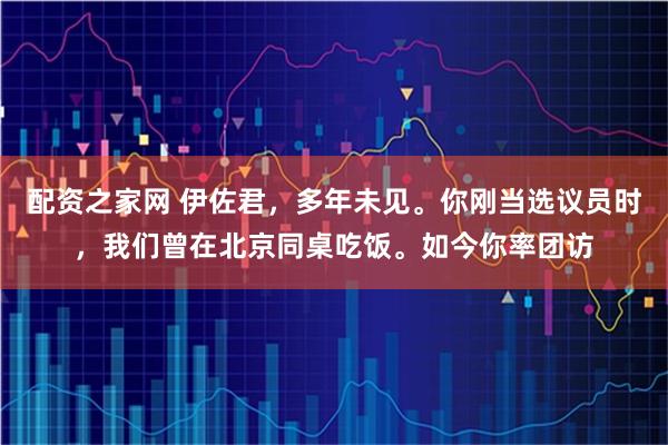 配资之家网 伊佐君，多年未见。你刚当选议员时，我们曾在北京同桌吃饭。如今你率团访