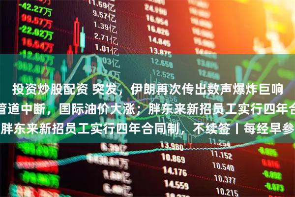 投资炒股配资 突发，伊朗再次传出数声爆炸巨响；沙特遭袭，关键输油管道中断，国际油价大涨；胖东来新招员工实行四年合同制，不续签丨每经早参