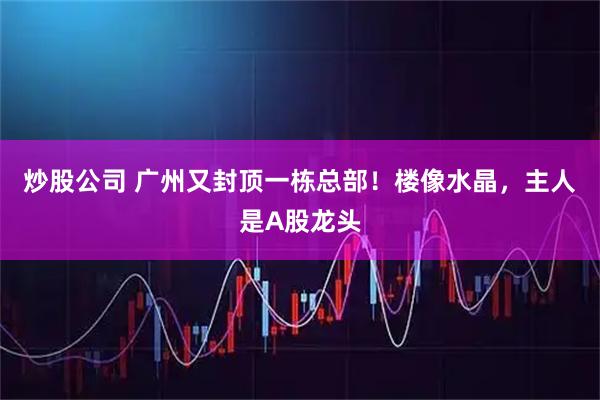 炒股公司 广州又封顶一栋总部！楼像水晶，主人是A股龙头